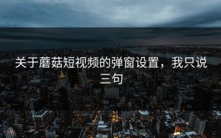 关于蘑菇短视频的弹窗设置，我只说三句