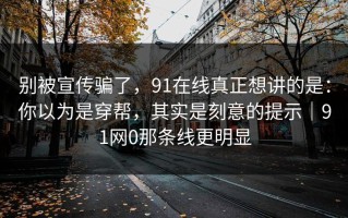 别被宣传骗了，91在线真正想讲的是：你以为是穿帮，其实是刻意的提示｜91网0那条线更明显