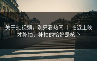 关于91视频，别只看热闹 ｜ 临近上映才补拍，补拍的恰好是核心