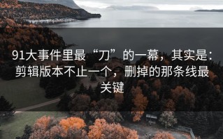 91大事件里最“刀”的一幕，其实是：剪辑版本不止一个，删掉的那条线最关键