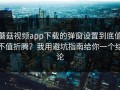 蘑菇视频app下载的弹窗设置到底值不值折腾？我用避坑指南给你一个结论