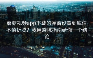 蘑菇视频app下载的弹窗设置到底值不值折腾？我用避坑指南给你一个结论