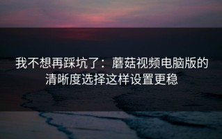 我不想再踩坑了：蘑菇视频电脑版的清晰度选择这样设置更稳