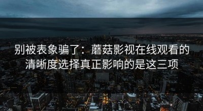 别被表象骗了：蘑菇影视在线观看的清晰度选择真正影响的是这三项
