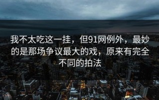我不太吃这一挂，但91网例外，最妙的是那场争议最大的戏，原来有完全不同的拍法