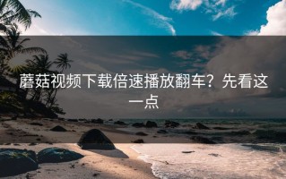 蘑菇视频下载倍速播放翻车？先看这一点