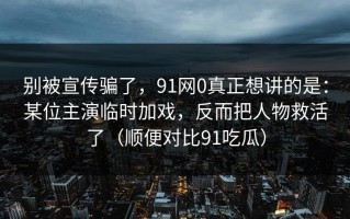 别被宣传骗了，91网0真正想讲的是：某位主演临时加戏，反而把人物救活了（顺便对比91吃瓜）
