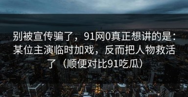 别被宣传骗了，91网0真正想讲的是：某位主演临时加戏，反而把人物救活了（顺便对比91吃瓜）