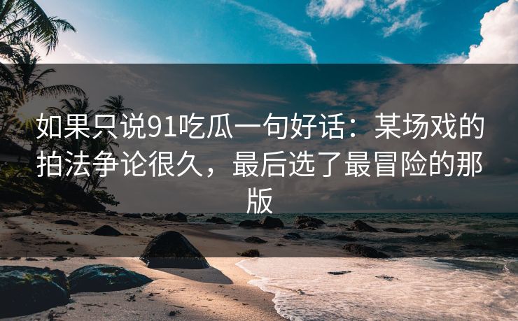 如果只说91吃瓜一句好话：某场戏的拍法争论很久，最后选了最冒险的那版-第1张图片-蘑菇视频 - 海量短视频影视资源聚合
