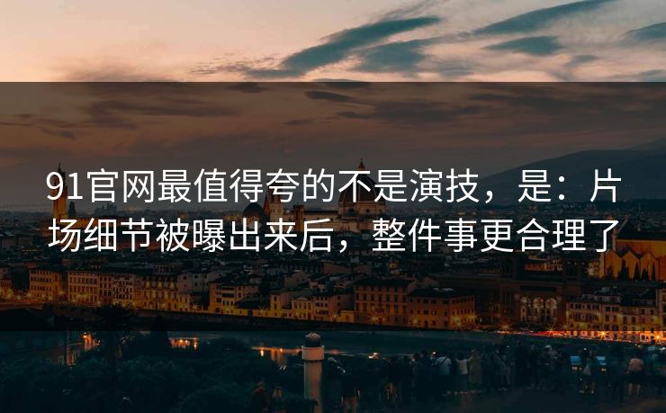 91官网最值得夸的不是演技，是：片场细节被曝出来后，整件事更合理了-第1张图片-蘑菇视频 - 海量短视频影视资源聚合
