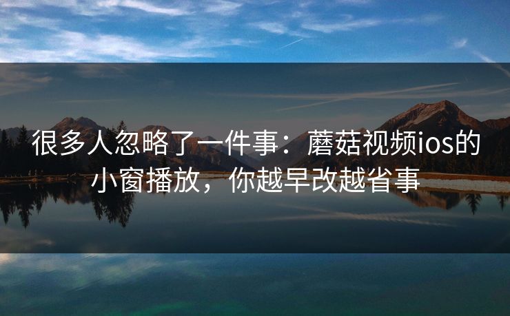 很多人忽略了一件事：蘑菇视频ios的小窗播放，你越早改越省事