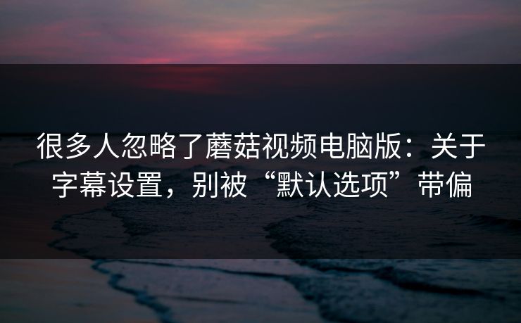 很多人忽略了蘑菇视频电脑版:关于字幕设置,别被“默认选项”带偏 很多人忽略了蘑菇视频电脑版:关于字幕设置,别被“默认选项”带偏
