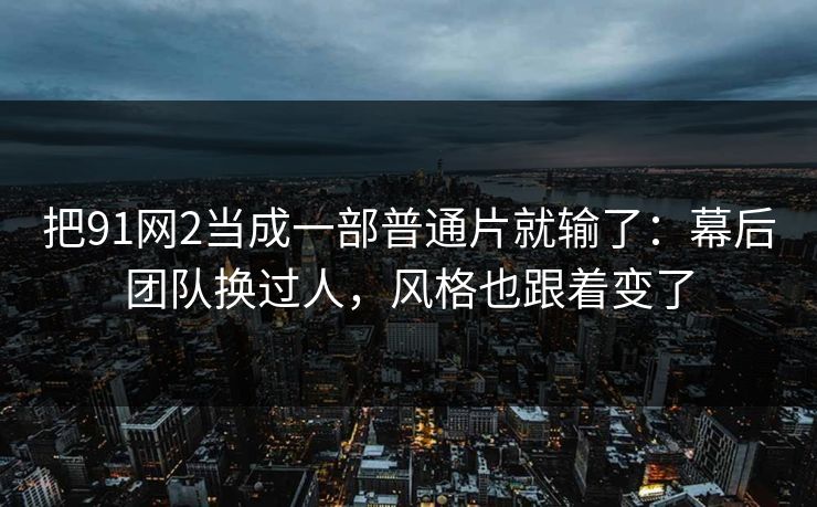 把91网2当成一部普通片就输了：幕后团队换过人，风格也跟着变了-第1张图片-蘑菇视频 - 海量短视频影视资源聚合