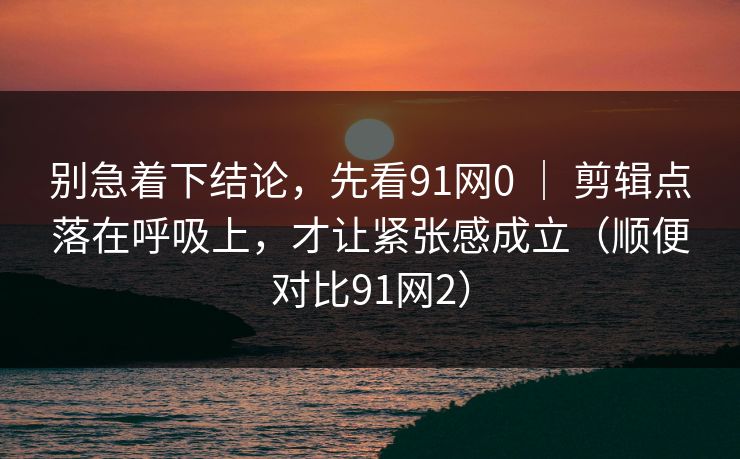 别急着下结论，先看91网0 ｜ 剪辑点落在呼吸上，才让紧张感成立（顺便对比91网2）-第1张图片-蘑菇视频 - 海量短视频影视资源聚合