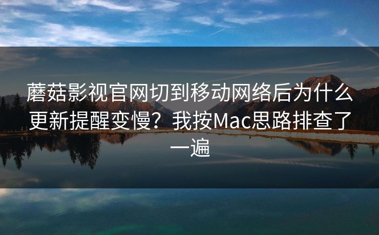 蘑菇影视官网切到移动网络后为什么更新提醒变慢？我按Mac思路排查了一遍-第1张图片-蘑菇视频 - 海量短视频影视资源聚合