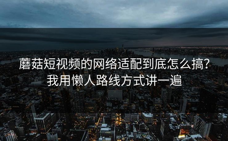 蘑菇短视频的网络适配到底怎么搞？我用懒人路线方式讲一遍-第1张图片-蘑菇视频 - 海量短视频影视资源聚合
