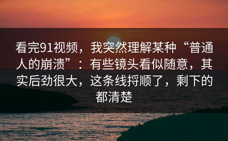 看完91视频，我突然理解某种“普通人的崩溃”：有些镜头看似随意，其实后劲很大，这条线捋顺了，剩下的都清楚-第1张图片-蘑菇视频 - 海量短视频影视资源聚合