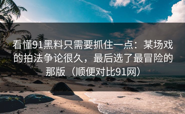 看懂91黑料只需要抓住一点：某场戏的拍法争论很久，最后选了最冒险的那版（顺便对比91网）-第1张图片-蘑菇视频 - 海量短视频影视资源聚合