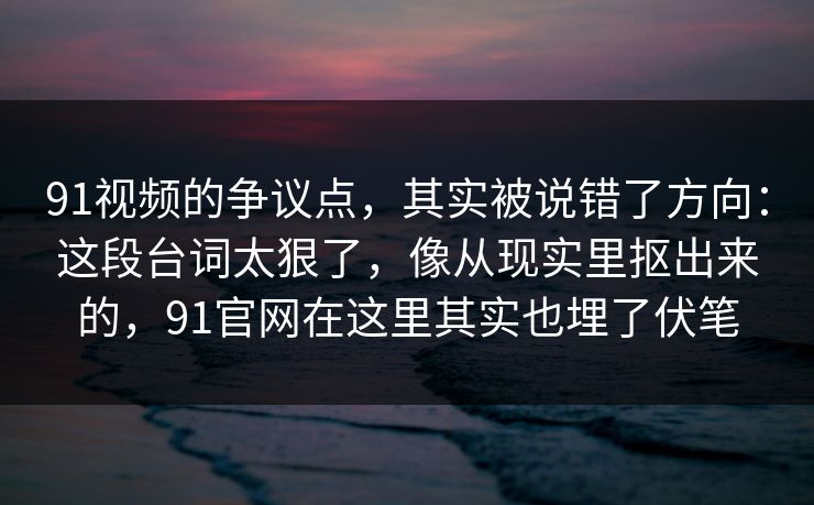 91视频的争议点，其实被说错了方向：这段台词太狠了，像从现实里抠出来的，91官网在这里其实也埋了伏笔