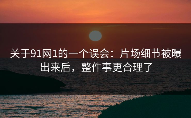关于91网1的一个误会：片场细节被曝出来后，整件事更合理了