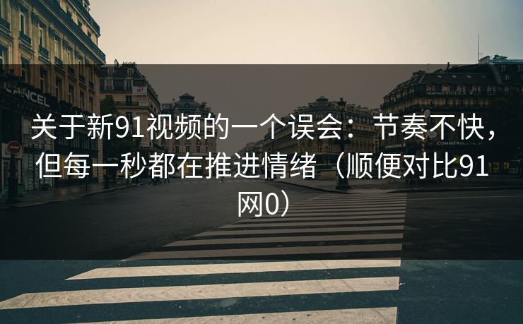 关于新91视频的一个误会：节奏不快，但每一秒都在推进情绪（顺便对比91网0）