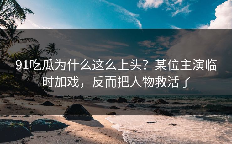 91吃瓜为什么这么上头？某位主演临时加戏，反而把人物救活了