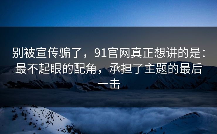 别被宣传骗了，91官网真正想讲的是：最不起眼的配角，承担了主题的最后一击