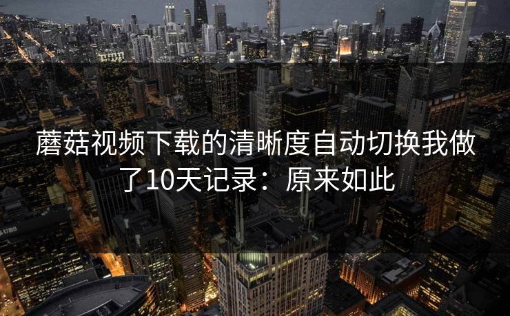 蘑菇视频下载的清晰度自动切换我做了10天记录：原来如此