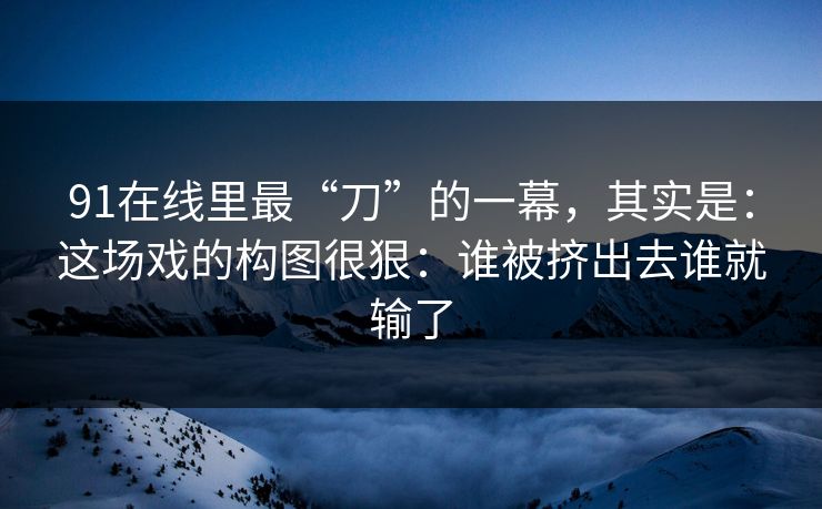 91在线里最“刀”的一幕，其实是：这场戏的构图很狠：谁被挤出去谁就输了