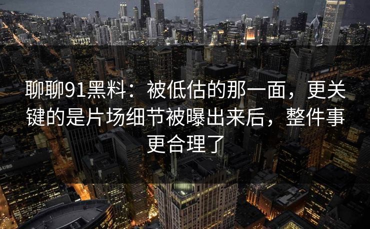 聊聊91黑料：被低估的那一面，更关键的是片场细节被曝出来后，整件事更合理了