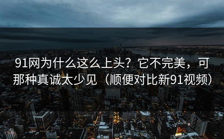 91网为什么这么上头？它不完美，可那种真诚太少见（顺便对比新91视频）