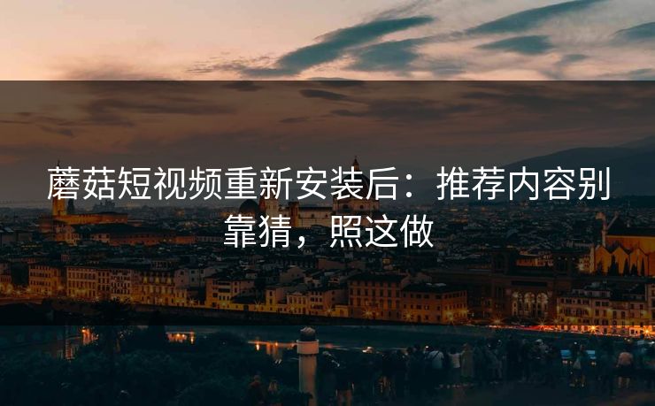 蘑菇短视频重新安装后：推荐内容别靠猜，照这做