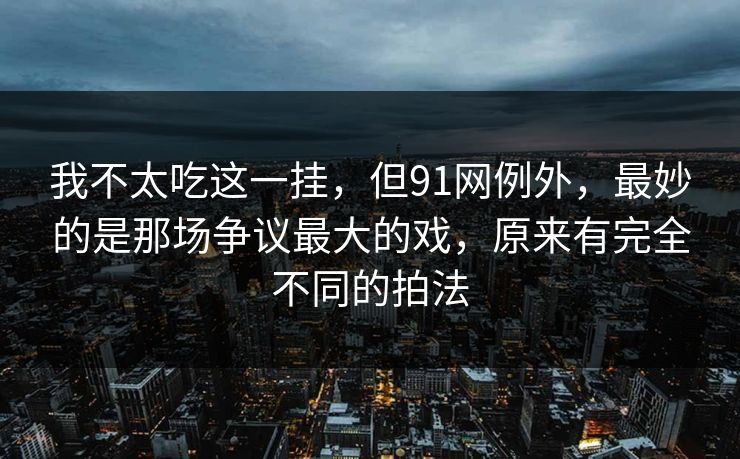 我不太吃这一挂，但91网例外，最妙的是那场争议最大的戏，原来有完全不同的拍法