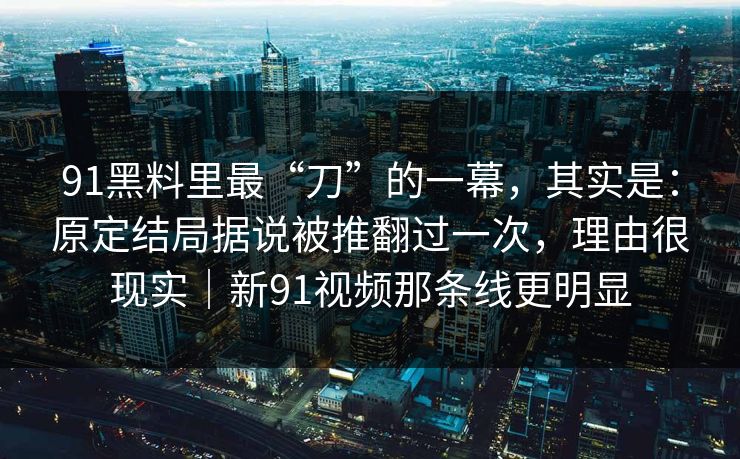 91黑料里最“刀”的一幕，其实是：原定结局据说被推翻过一次，理由很现实｜新91视频那条线更明显