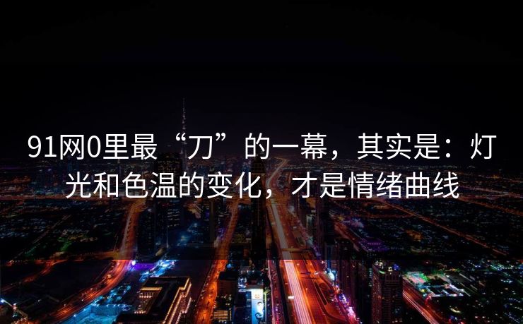 91网0里最“刀”的一幕，其实是：灯光和色温的变化，才是情绪曲线