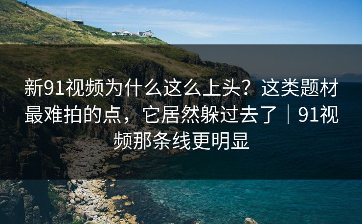 新91视频为什么这么上头？这类题材最难拍的点，它居然躲过去了｜91视频那条线更明显