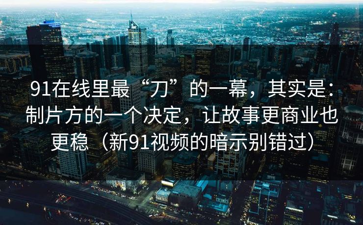 91在线里最“刀”的一幕，其实是：制片方的一个决定，让故事更商业也更稳（新91视频的暗示别错过）