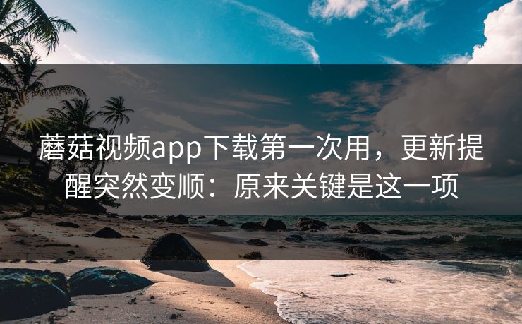 蘑菇视频app下载第一次用，更新提醒突然变顺：原来关键是这一项