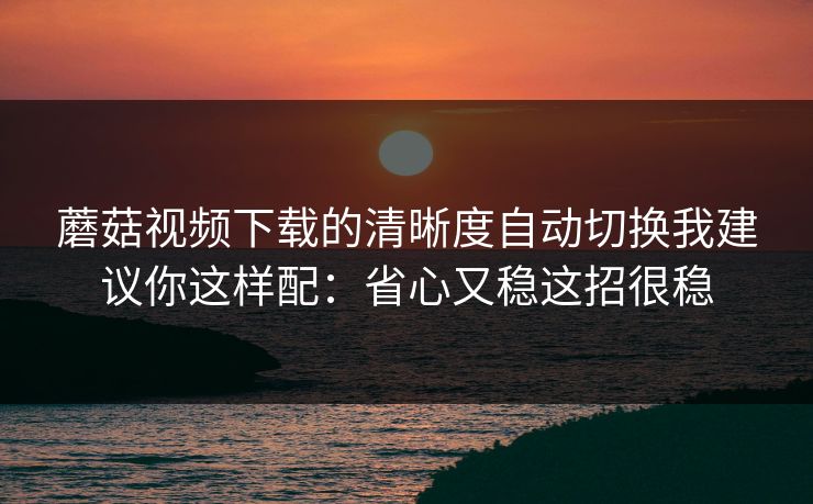 蘑菇视频下载的清晰度自动切换我建议你这样配：省心又稳这招很稳