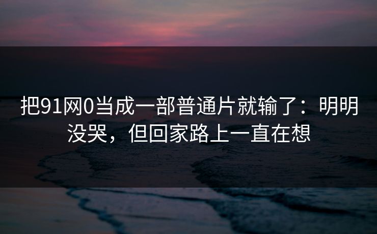 把91网0当成一部普通片就输了：明明没哭，但回家路上一直在想