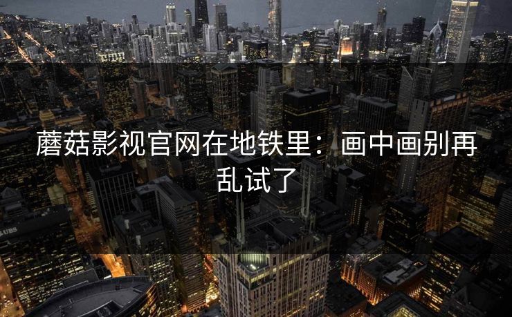 蘑菇影视官网在地铁里：画中画别再乱试了