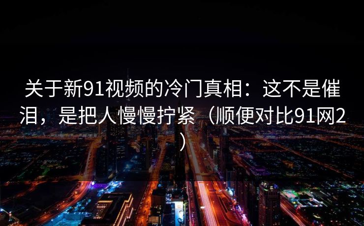 关于新91视频的冷门真相：这不是催泪，是把人慢慢拧紧（顺便对比91网2）
