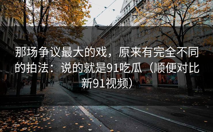 那场争议最大的戏，原来有完全不同的拍法：说的就是91吃瓜（顺便对比新91视频）