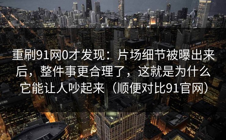 重刷91网0才发现：片场细节被曝出来后，整件事更合理了，这就是为什么它能让人吵起来（顺便对比91官网）