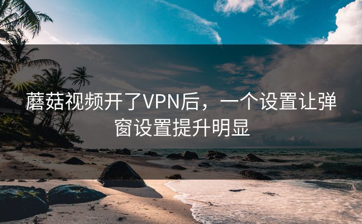 蘑菇视频开了VPN后，一个设置让弹窗设置提升明显