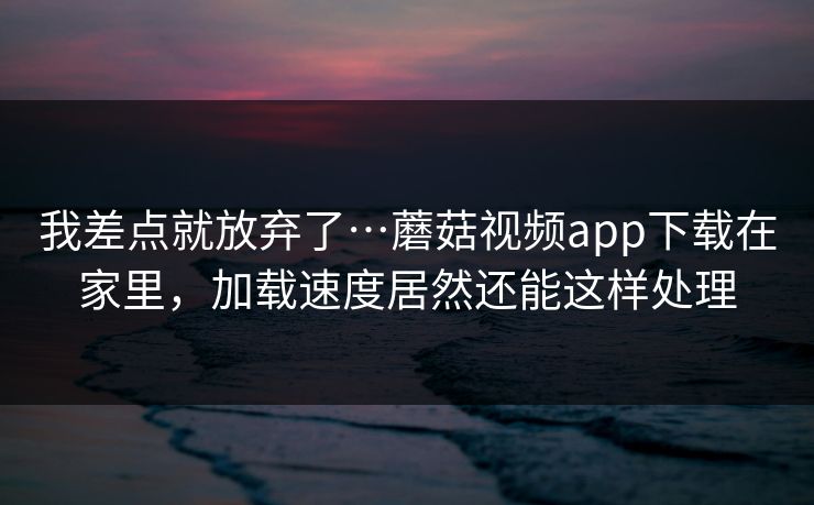 我差点就放弃了…蘑菇视频app下载在家里，加载速度居然还能这样处理