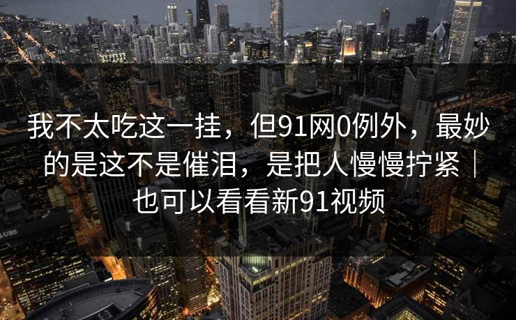 我不太吃这一挂，但91网0例外，最妙的是这不是催泪，是把人慢慢拧紧｜也可以看看新91视频