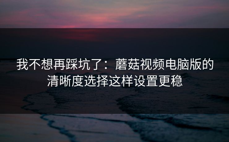我不想再踩坑了：蘑菇视频电脑版的清晰度选择这样设置更稳