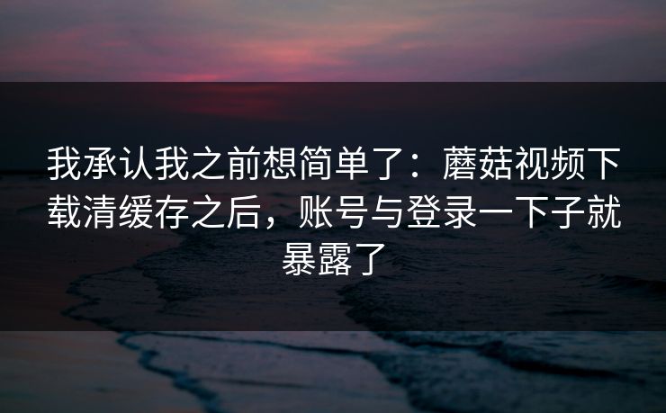 我承认我之前想简单了:蘑菇视频下载清缓存之后,账号与登录一下子就暴露了-第1张图片-蘑菇视频 - 海量短视频影视资源聚合 我承认我之前想简单了:蘑菇视频下载清缓存之后,账号与登录一下子就暴露了-第1张图片-蘑菇视频 - 海量短视频影视资源聚合