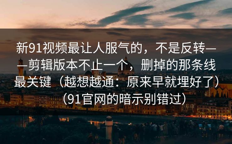 新91视频最让人服气的,不是反转——剪辑版本不止一个,删掉的那条线最关键(越想越通:原来早就埋好了)(91官网的暗示别错过)-第1张图片-蘑菇视频 - 海量短视频影视资源聚合 新91视频最让人服气的,不是反转——剪辑版本不止一个,删掉的那条线最关键(越想越通:原来早就埋好了)(91官网的暗示别错过)-第1张图片-蘑菇视频 - 海量短视频影视资源聚合